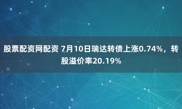 股票配资网配资 7月10日瑞达转债上涨0.74%，转股溢价率20.19%