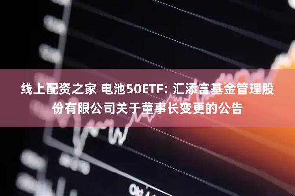 线上配资之家 电池50ETF: 汇添富基金管理股份有限公司关于董事长变更的公告