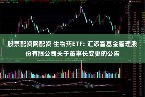 股票配资网配资 生物药ETF: 汇添富基金管理股份有限公司关于董事长变更的公告