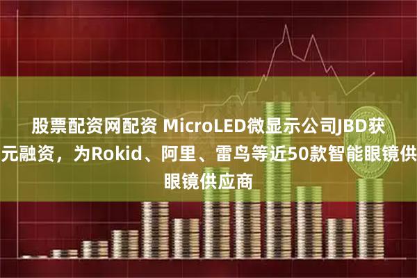 股票配资网配资 MicroLED微显示公司JBD获数亿元融资，为Rokid、阿里、雷鸟等近50款智能眼镜供应商