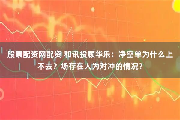 股票配资网配资 和讯投顾华乐：净空单为什么上不去？场存在人为对冲的情况？