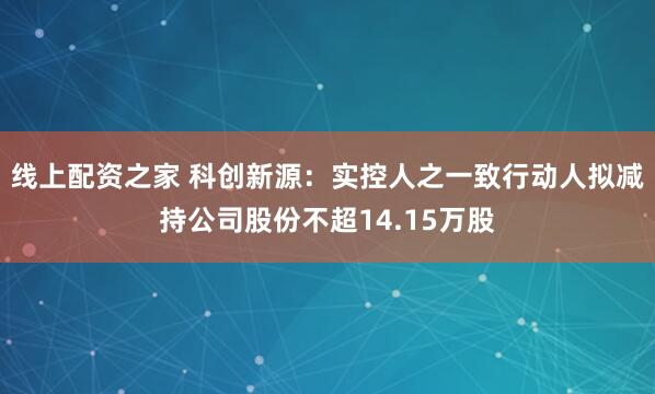 线上配资之家 科创新源：实控人之一致行动人拟减持公司股份不超14.15万股