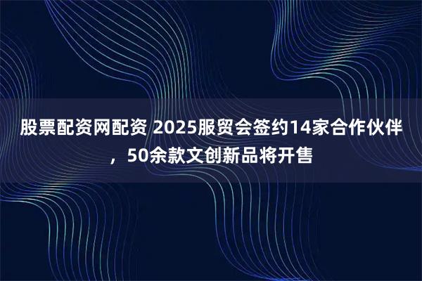 股票配资网配资 2025服贸会签约14家合作伙伴，50余款文创新品将开售