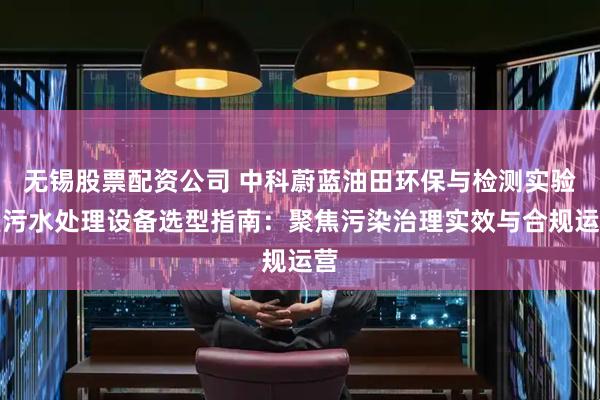 无锡股票配资公司 中科蔚蓝油田环保与检测实验室污水处理设备选型指南：聚焦污染治理实效与合规运营