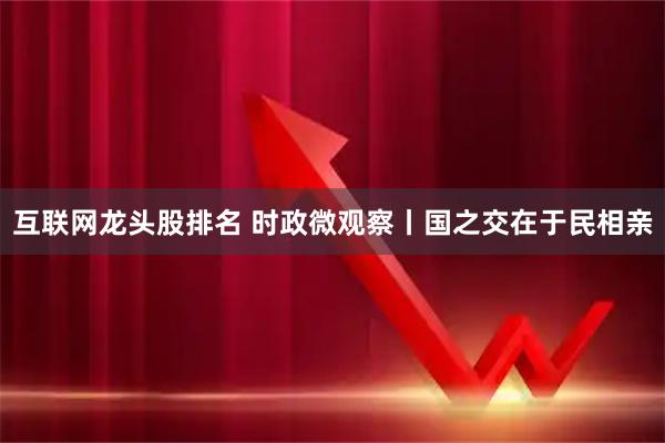 互联网龙头股排名 时政微观察丨国之交在于民相亲