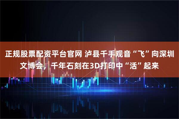 正规股票配资平台官网 泸县千手观音“飞”向深圳文博会，千年石刻在3D打印中“活”起来