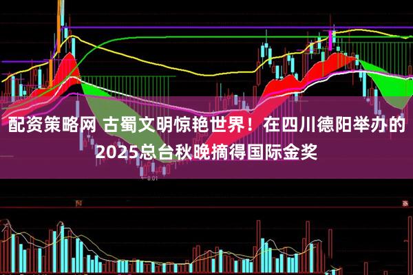 配资策略网 古蜀文明惊艳世界！在四川德阳举办的2025总台秋晚摘得国际金奖