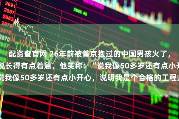 配资查官网 26年前被普京抱过的中国男孩火了，今年38岁的彭湃被网友说长得有点着急，他笑称：“说我像50多岁还有点小开心，说明我是个合格的工程师”