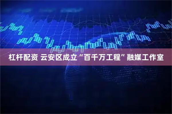杠杆配资 云安区成立“百千万工程”融媒工作室