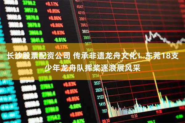 长沙股票配资公司 传承非遗龙舟文化！东莞18支少年龙舟队挥桨逐浪展风采