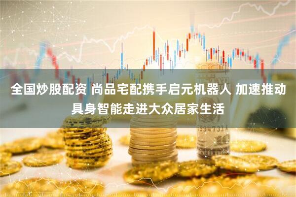 全国炒股配资 尚品宅配携手启元机器人 加速推动具身智能走进大众居家生活
